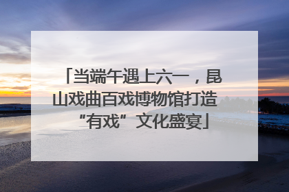 当端午遇上六一，昆山戏曲百戏博物馆打造“有戏”文化盛宴