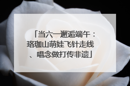 当六一邂逅端午：珞珈山萌娃飞针走线、唱念做打传非遗