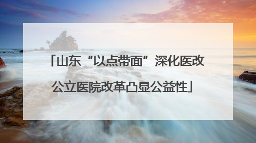 山东“以点带面”深化医改 公立医院改革凸显公益性