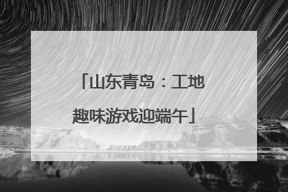 山东青岛：工地趣味游戏迎端午