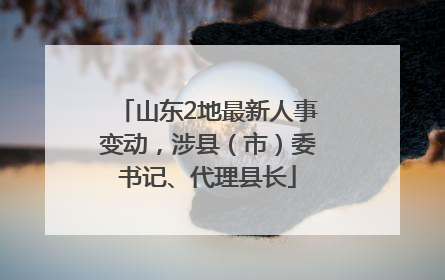 山东2地最新人事变动，涉县（市）委书记、代理县长