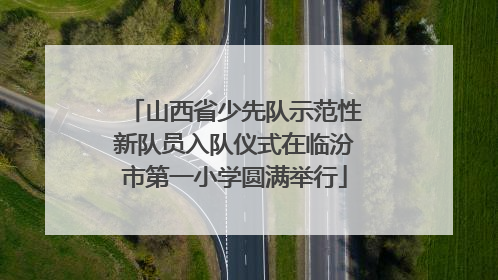 山西省少先队示范性新队员入队仪式在临汾市第一小学圆满举行