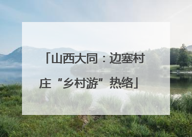 山西大同：边塞村庄“乡村游”热络