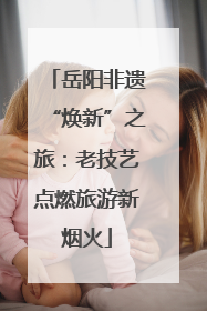 岳阳非遗“焕新”之旅：老技艺点燃旅游新烟火