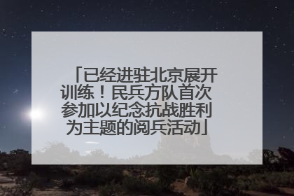 已经进驻北京展开训练！民兵方队首次参加以纪念抗战胜利为主题的阅兵活动