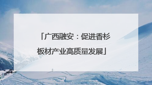 广西融安：促进香杉板材产业高质量发展