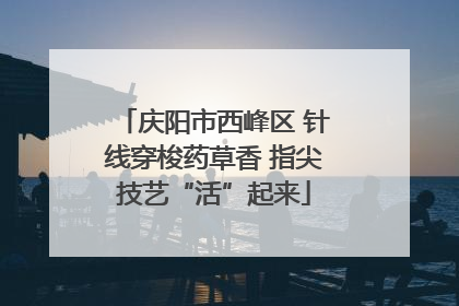 庆阳市西峰区 针线穿梭药草香 指尖技艺“活”起来