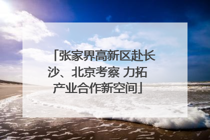 张家界高新区赴长沙、北京考察 力拓产业合作新空间