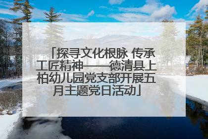 探寻文化根脉 传承工匠精神——德清县上柏幼儿园党支部开展五月主题党日活动