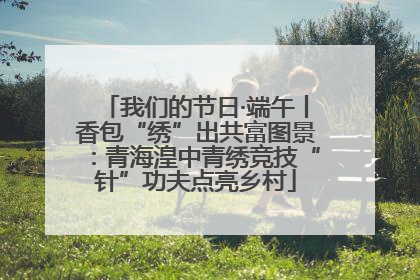 我们的节日·端午丨香包“绣”出共富图景：青海湟中青绣竞技“针”功夫点亮乡村