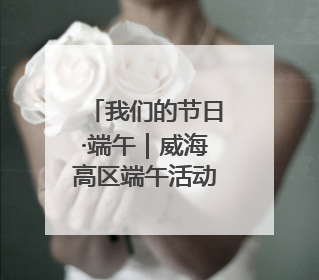 我们的节日·端午｜威海高区端午活动解锁文化传承新体验