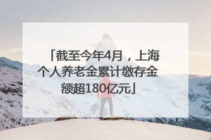 截至今年4月，上海个人养老金累计缴存金额超180亿元