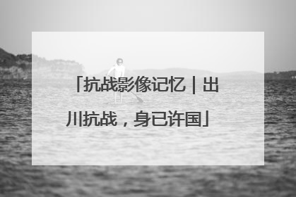 抗战影像记忆｜出川抗战，身已许国