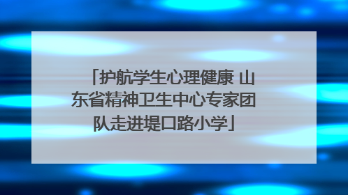 护航学生心理健康 山东省精神卫生中心专家团队走进堤口路小学