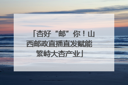 杏好“邮”你！山西邮政直播直发赋能繁峙大杏产业