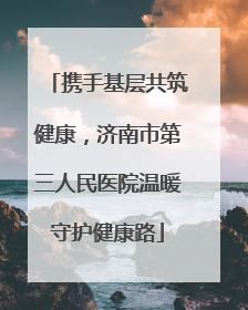 携手基层共筑健康，济南市第三人民医院温暖守护健康路