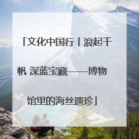 文化中国行丨浪起千帆 深蓝宝藏——博物馆里的海丝遗珍