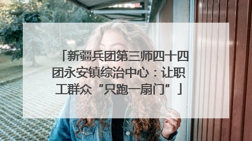 新疆兵团第三师四十四团永安镇综治中心：让职工群众“只跑一扇门”