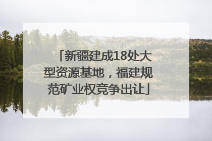 新疆建成18处大型资源基地，福建规范矿业权竞争出让