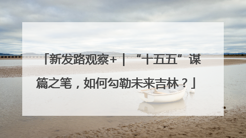 新发路观察+｜“十五五”谋篇之笔，如何勾勒未来吉林？