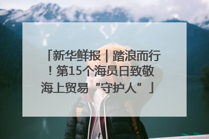 新华鲜报｜踏浪而行！第15个海员日致敬海上贸易“守护人”