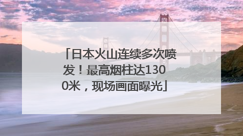 日本火山连续多次喷发！最高烟柱达1300米，现场画面曝光