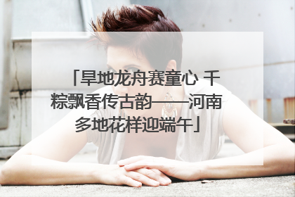 旱地龙舟赛童心 千粽飘香传古韵——河南多地花样迎端午