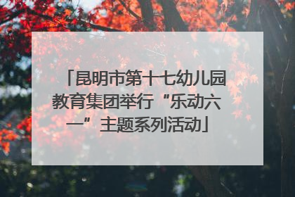 昆明市第十七幼儿园教育集团举行“乐动六一”主题系列活动