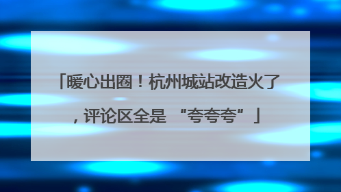 暖心出圈！杭州城站改造火了，评论区全是 “夸夸夸”
