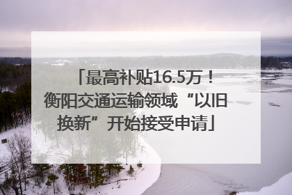 最高补贴16.5万！衡阳交通运输领域“以旧换新”开始接受申请