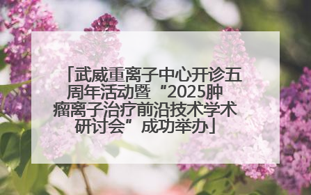 武威重离子中心开诊五周年活动暨“2025肿瘤离子治疗前沿技术学术研讨会”成功举办
