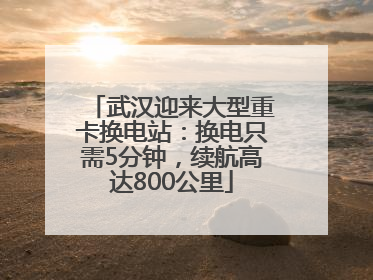 武汉迎来大型重卡换电站：换电只需5分钟，续航高达800公里