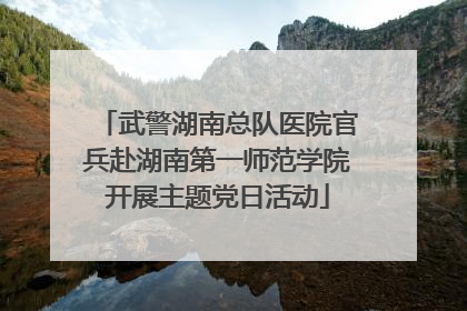 武警湖南总队医院官兵赴湖南第一师范学院开展主题党日活动