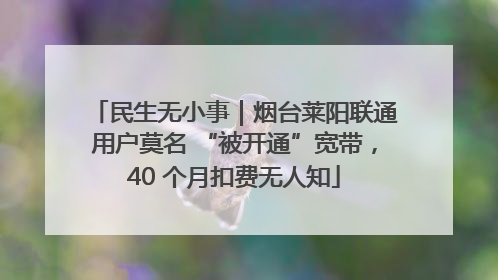民生无小事｜烟台莱阳联通用户莫名 “被开通”宽带，40 个月扣费无人知