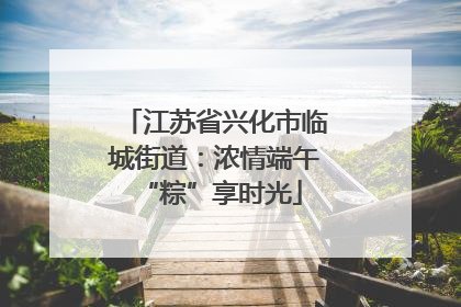 江苏省兴化市临城街道：浓情端午 “粽”享时光