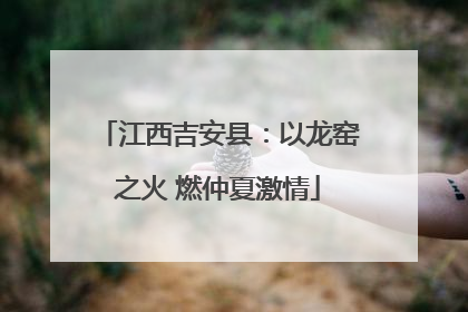 江西吉安县：以龙窑之火 燃仲夏激情