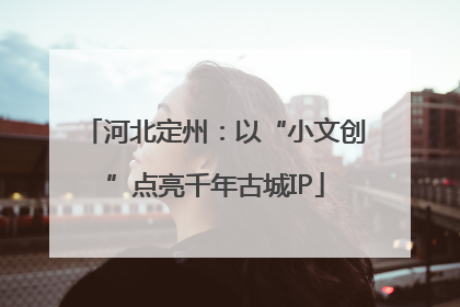 河北定州：以“小文创”点亮千年古城IP