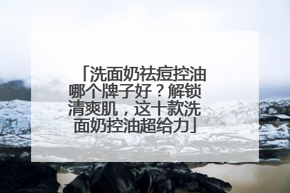 洗面奶祛痘控油哪个牌子好？解锁清爽肌，这十款洗面奶控油超给力