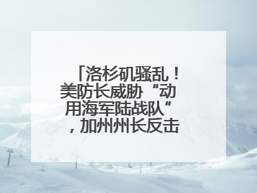 洛杉矶骚乱！美防长威胁“动用海军陆战队”，加州州长反击：精神错乱