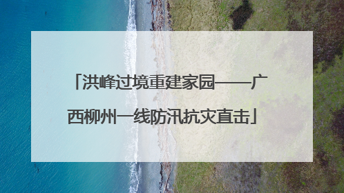 洪峰过境重建家园——广西柳州一线防汛抗灾直击