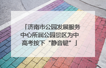 济南市公园发展服务中心所属公园景区为中高考按下“静音键”