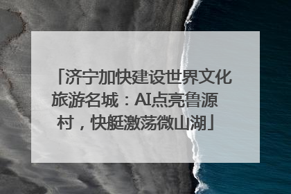 济宁加快建设世界文化旅游名城：AI点亮鲁源村，快艇激荡微山湖