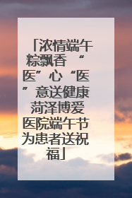 浓情端午粽飘香 “医”心“医”意送健康 菏泽博爱医院端午节为患者送祝福