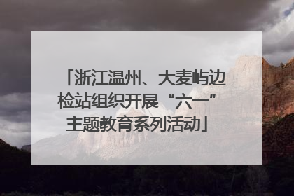 浙江温州、大麦屿边检站组织开展“六一”主题教育系列活动