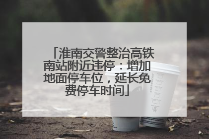 淮南交警整治高铁南站附近违停：增加地面停车位，延长免费停车时间