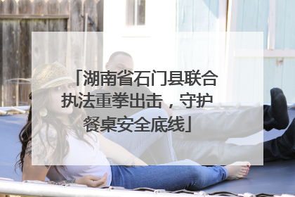 湖南省石门县联合执法重拳出击，守护餐桌安全底线