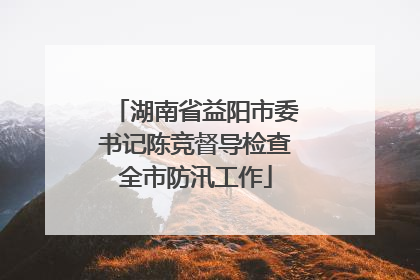 湖南省益阳市委书记陈竞督导检查全市防汛工作