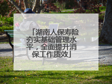 湖南人保寿险夯实基础管理水平，全面提升消保工作质效