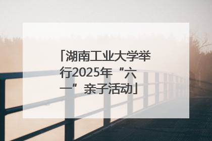 湖南工业大学举行2025年“六一”亲子活动