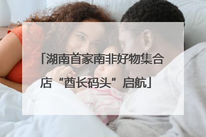 湖南首家南非好物集合店“酋长码头”启航